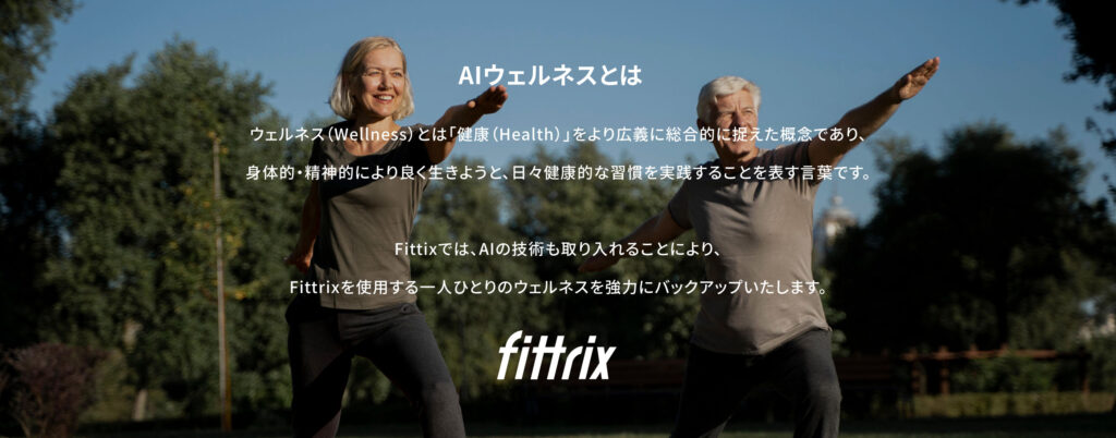 AIウェルネスとは ウェルネス(Wellness)とは「健康(Health)」をより広義に総合的に捉えた概念であり、身体的・精神的により良く生きようと、日々健康的な習慣を実践することを表す言葉です。Fittixでは、AIの技術も取り入れることにより、Fittrixを使用する一人ひとりのウェルネスを強力にバックアップいたします。