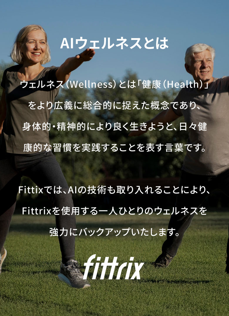 AIウェルネスとは ウェルネス(Wellness)とは「健康(Health)」をより広義に総合的に捉えた概念であり、身体的・精神的により良く生きようと、日々健康的な習慣を実践することを表す言葉です。Fittixでは、AIの技術も取り入れることにより、Fittrixを使用する一人ひとりのウェルネスを強力にバックアップいたします。